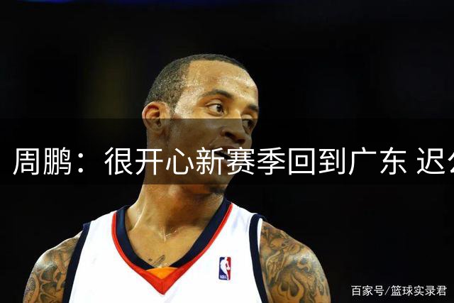 周鹏：很开心新赛季回到广东 迟公布是希望职业生涯回忆变动更完整